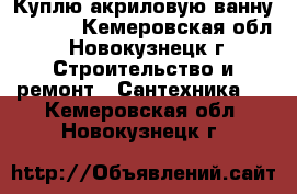 Куплю акриловую ванну 120*70 - Кемеровская обл., Новокузнецк г. Строительство и ремонт » Сантехника   . Кемеровская обл.,Новокузнецк г.